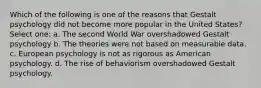 Which of the following is one of the reasons that Gestalt psychology did not become more popular in the United States? Select one: a. The second World War overshadowed Gestalt psychology b. The theories were not based on measurable data. c. European psychology is not as rigorous as American psychology. d. The rise of behaviorism overshadowed Gestalt psychology.