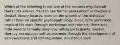 Which of the following is not one of the reasons why Gestalt therapists are reluctant to use formal assessment or diagnosis: Gestalt theory focuses more on the growth of the individual rather than on specific psychopathology. Since Perls performed much of his work through workshops and retreats, there was little need to formally diagnose willing participants. Gestalt therapy encourages self-assessment through the development of self-awareness and self-regulation. All of the above.