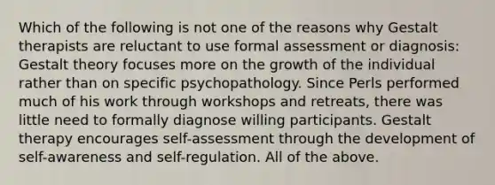 Which of the following is not one of the reasons why Gestalt therapists are reluctant to use formal assessment or diagnosis: Gestalt theory focuses more on the growth of the individual rather than on specific psychopathology. Since Perls performed much of his work through workshops and retreats, there was little need to formally diagnose willing participants. Gestalt therapy encourages self-assessment through the development of self-awareness and self-regulation. All of the above.