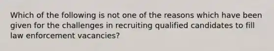 Which of the following is not one of the reasons which have been given for the challenges in recruiting qualified candidates to fill law enforcement vacancies?