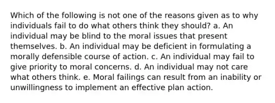 Which of the following is not one of the reasons given as to why individuals fail to do what others think they should? a. An individual may be blind to the moral issues that present themselves. b. An individual may be deficient in formulating a morally defensible course of action. c. An individual may fail to give priority to moral concerns. d. An individual may not care what others think. e. Moral failings can result from an inability or unwillingness to implement an effective plan action.