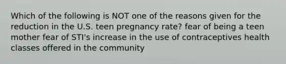 Which of the following is NOT one of the reasons given for the reduction in the U.S. teen pregnancy rate? fear of being a teen mother fear of STI's increase in the use of contraceptives health classes offered in the community