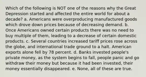 Which of the following is NOT one of the reasons why the Great Depression started and affected the entire world for about a decade? a. Americans were overproducing manufactured goods which drove down prices because of decreasing demand. b. Once Americans owned certain products there was no need to buy multiple of them, leading to a decrease of certain domestic products. c. Several countries increased tariff prices rose across the globe, and international trade ground to a halt. American exports alone fell by 78 percent. d. Banks invested people's private money, as the system begins to fall, people panic and go withdraw their money but because it had been invested, their money essentially disappeared. e. None, all of these are true.