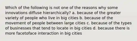 Which of the following is not one of the reasons why some innovations diffuse hierarchically? a. because of the greater variety of people who live in big cities b. because of the movement of people between large cities c. because of the types of businesses that tend to locate in big cities d. because there is more facetoface interaction in big cities