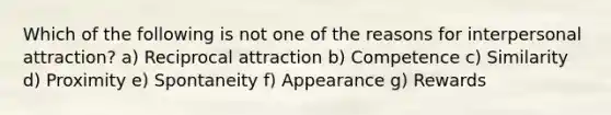 Which of the following is not one of the reasons for interpersonal attraction? a) Reciprocal attraction b) Competence c) Similarity d) Proximity e) Spontaneity f) Appearance g) Rewards