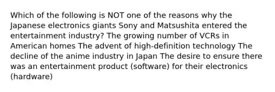 Which of the following is NOT one of the reasons why the Japanese electronics giants Sony and Matsushita entered the entertainment industry? The growing number of VCRs in American homes The advent of high-definition technology The decline of the anime industry in Japan The desire to ensure there was an entertainment product (software) for their electronics (hardware)