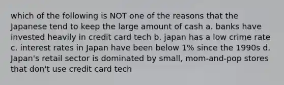 which of the following is NOT one of the reasons that the Japanese tend to keep the large amount of cash a. banks have invested heavily in credit card tech b. japan has a low crime rate c. interest rates in Japan have been below 1% since the 1990s d. Japan's retail sector is dominated by small, mom-and-pop stores that don't use credit card tech