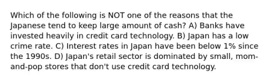 Which of the following is NOT one of the reasons that the Japanese tend to keep large amount of cash? A) Banks have invested heavily in credit card technology. B) Japan has a low crime rate. C) Interest rates in Japan have been below 1% since the 1990s. D) Japan's retail sector is dominated by small, mom-and-pop stores that don't use credit card technology.