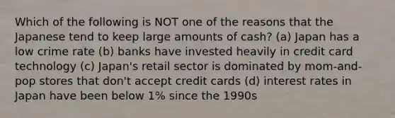 Which of the following is NOT one of the reasons that the Japanese tend to keep large amounts of cash? (a) Japan has a low crime rate (b) banks have invested heavily in credit card technology (c) Japan's retail sector is dominated by mom-and-pop stores that don't accept credit cards (d) interest rates in Japan have been below 1% since the 1990s