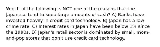 Which of the following is NOT one of the reasons that the Japanese tend to keep large amounts of cash? A) Banks have invested heavily in credit card technology. B) Japan has a low crime rate. C) Interest rates in Japan have been below 1% since the 1990s. D) Japan's retail sector is dominated by small, mom-and-pop stores that don't use credit card technology.