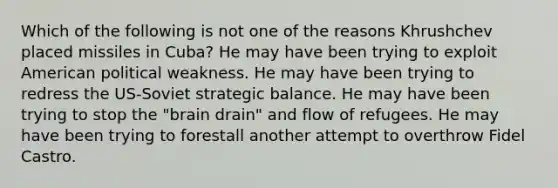 Which of the following is not one of the reasons Khrushchev placed missiles in Cuba? He may have been trying to exploit American political weakness. He may have been trying to redress the US-Soviet strategic balance. He may have been trying to stop the "brain drain" and flow of refugees. He may have been trying to forestall another attempt to overthrow Fidel Castro.