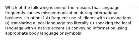 Which of the following is one of the reasons that language frequently causes miscommunication during international business situations? A) frequent use of idioms with explanations B) translating a local language too literally C) speaking the local language with a native accent D) conveying information using appropriate body language or symbols