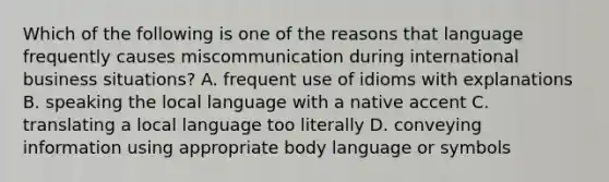 Which of the following is one of the reasons that language frequently causes miscommunication during international business situations? A. frequent use of idioms with explanations B. speaking the local language with a native accent C. translating a local language too literally D. conveying information using appropriate body language or symbols