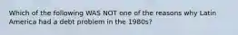 Which of the following WAS NOT one of the reasons why Latin America had a debt problem in the 1980s?