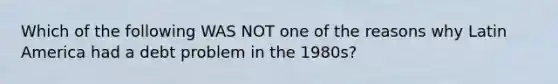 Which of the following WAS NOT one of the reasons why Latin America had a debt problem in the 1980s?