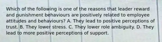 Which of the following is one of the reasons that leader reward and punishment behaviours are positively related to employee attitudes and behaviours? A. They lead to positive perceptions of trust. B. They lower stress. C. They lower role ambiguity. D. They lead to more positive perceptions of support.