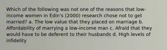 Which of the following was not one of the reasons that low-income women in Edin's (2000) research chose not to get married? a. The low value that they placed on marriage b. Affordability of marrying a low-income man c. Afraid that they would have to be deferent to their husbands d. High levels of infidelity