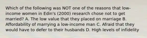 Which of the following was NOT one of the reasons that low-income women in Edin's (2000) research chose not to get married? A. The low value that they placed on marriage B. Affordability of marrying a low-income man C. Afraid that they would have to defer to their husbands D. High levels of infidelity