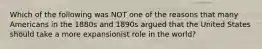 Which of the following was NOT one of the reasons that many Americans in the 1880s and 1890s argued that the United States should take a more expansionist role in the world?