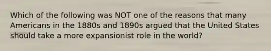 Which of the following was NOT one of the reasons that many Americans in the 1880s and 1890s argued that the United States should take a more expansionist role in the world?