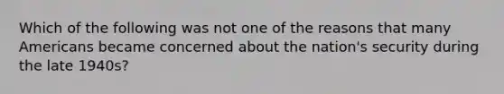 Which of the following was not one of the reasons that many Americans became concerned about the nation's security during the late 1940s?