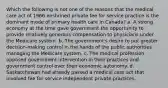 Which the following is not one of the reasons that the medical care act of 1966 enshrined private fee for service practice is the dominant mode of primary health care in Canada? a. A strong economy at the time gave government the opportunity to provide relatively generous compensation to physicians under the Medicare system. b. The government's desire to put greater decision-making control in the hands of the public authorities managing the Medicare system. c. The medical profession opposed government intervention in their practices and government control over their economic autonomy. d. Saskatchewan had already passed a medical care act that involved fee for service independent private practices.