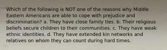 Which of the following is NOT one of the reasons why Middle Eastern Americans are able to cope with prejudice and discrimination? a. They have close family ties. b. Their religious beliefs secure children to their communities. c. They have weak ethnic identities. d. They have extended kin networks and relatives on whom they can count during hard times.