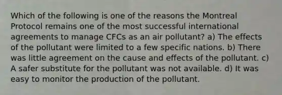 Which of the following is one of the reasons the Montreal Protocol remains one of the most successful international agreements to manage CFCs as an air pollutant? a) The effects of the pollutant were limited to a few specific nations. b) There was little agreement on the <a href='https://www.questionai.com/knowledge/kRJV8xGm2O-cause-and-effect' class='anchor-knowledge'>cause and effect</a>s of the pollutant. c) A safer substitute for the pollutant was not available. d) It was easy to monitor the production of the pollutant.