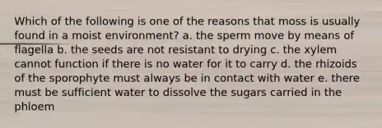 Which of the following is one of the reasons that moss is usually found in a moist environment? a. the sperm move by means of flagella b. the seeds are not resistant to drying c. the xylem cannot function if there is no water for it to carry d. the rhizoids of the sporophyte must always be in contact with water e. there must be sufficient water to dissolve the sugars carried in the phloem