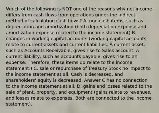 Which of the following is NOT one of the reasons why net income differs from cash flows from operations under the indirect method of calculating cash flows? A. non-cash items, such as depreciation and amortization (both depreciation expense and amortization expense related to the income statement) B. changes in working capital accounts (working capital accounts relate to current assets and current liabilities. A current asset, such as Accounts Receivable, gives rise to Sales account. A current liability, such as accounts payable, gives rise to an expense. Therefore, these items do relate to the income statement.) C. sale or repurchase of Treasury Stock no impact to the income statement at all. Cash is decreased, and shareholders' equity is decreased. Answer C has no connection to the income statement at all. D. gains and losses related to the sale of plant, property, and equipment (gains relate to revenues, and losses relate to expenses. Both are connected to the income statement).