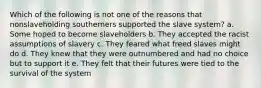 Which of the following is not one of the reasons that nonslaveholding southerners supported the slave system? a. Some hoped to become slaveholders b. They accepted the racist assumptions of slavery c. They feared what freed slaves might do d. They knew that they were outnumbered and had no choice but to support it e. They felt that their futures were tied to the survival of the system