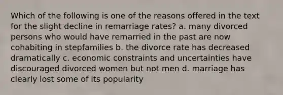 Which of the following is one of the reasons offered in the text for the slight decline in remarriage rates? a. many divorced persons who would have remarried in the past are now cohabiting in stepfamilies b. the divorce rate has decreased dramatically c. economic constraints and uncertainties have discouraged divorced women but not men d. marriage has clearly lost some of its popularity