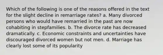 Which of the following is one of the reasons offered in the text for the slight decline in remarriage rates? a. Many divorced persons who would have remarried in the past are now cohabiting in stepfamilies. b. The divorce rate has decreased dramatically. c. Economic constraints and uncertainties have discouraged divorced women but not men. d. Marriage has clearly lost some of its popularity