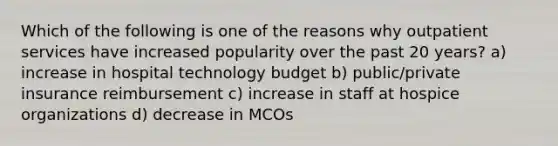 Which of the following is one of the reasons why outpatient services have increased popularity over the past 20 years? a) increase in hospital technology budget b) public/private insurance reimbursement c) increase in staff at hospice organizations d) decrease in MCOs