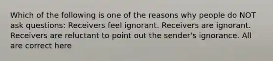 Which of the following is one of the reasons why people do NOT ask questions: Receivers feel ignorant. Receivers are ignorant. Receivers are reluctant to point out the sender's ignorance. All are correct here