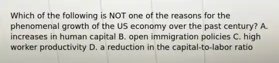 Which of the following is NOT one of the reasons for the phenomenal growth of the US economy over the past century? A. increases in human capital B. open immigration policies C. high worker productivity D. a reduction in the capital-to-labor ratio