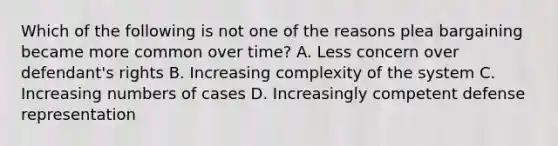 Which of the following is not one of the reasons plea bargaining became more common over time? A. Less concern over defendant's rights B. Increasing complexity of the system C. Increasing numbers of cases D. Increasingly competent defense representation