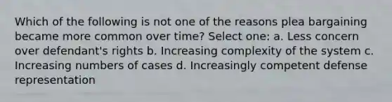 Which of the following is not one of the reasons plea bargaining became more common over time? Select one: a. Less concern over defendant's rights b. Increasing complexity of the system c. Increasing numbers of cases d. Increasingly competent defense representation