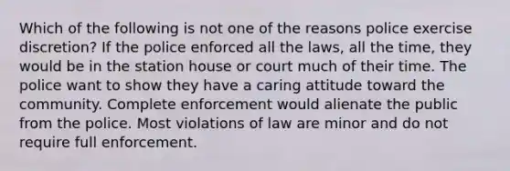 Which of the following is not one of the reasons police exercise discretion? If the police enforced all the laws, all the time, they would be in the station house or court much of their time. The police want to show they have a caring attitude toward the community. Complete enforcement would alienate the public from the police. Most violations of law are minor and do not require full enforcement.