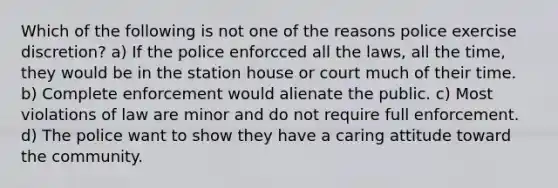 Which of the following is not one of the reasons police exercise discretion? a) If the police enforcced all the laws, all the time, they would be in the station house or court much of their time. b) Complete enforcement would alienate the public. c) Most violations of law are minor and do not require full enforcement. d) The police want to show they have a caring attitude toward the community.