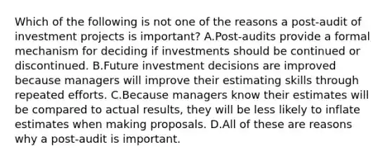 Which of the following is not one of the reasons a post-audit of investment projects is important? A.Post-audits provide a formal mechanism for deciding if investments should be continued or discontinued. B.Future investment decisions are improved because managers will improve their estimating skills through repeated efforts. C.Because managers know their estimates will be compared to actual results, they will be less likely to inflate estimates when making proposals. D.All of these are reasons why a post-audit is important.