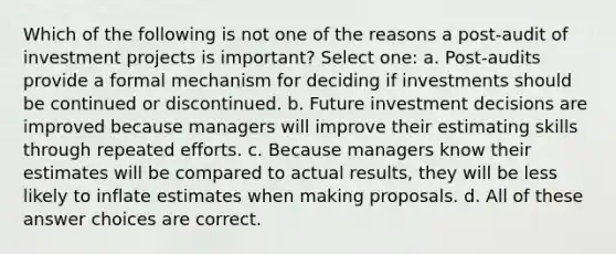 Which of the following is not one of the reasons a post-audit of investment projects is important? Select one: a. Post-audits provide a formal mechanism for deciding if investments should be continued or discontinued. b. Future investment decisions are improved because managers will improve their estimating skills through repeated efforts. c. Because managers know their estimates will be compared to actual results, they will be less likely to inflate estimates when making proposals. d. All of these answer choices are correct.