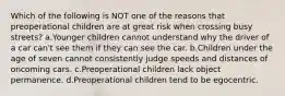 Which of the following is NOT one of the reasons that preoperational children are at great risk when crossing busy streets? a.Younger children cannot understand why the driver of a car can't see them if they can see the car. b.Children under the age of seven cannot consistently judge speeds and distances of oncoming cars. c.Preoperational children lack object permanence. d.Preoperational children tend to be egocentric.