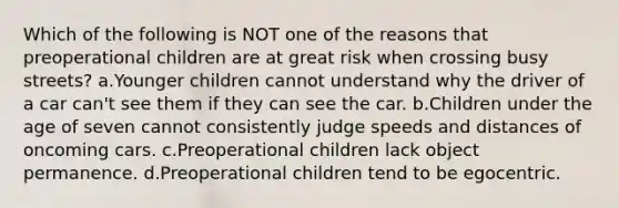 Which of the following is NOT one of the reasons that preoperational children are at great risk when crossing busy streets? a.Younger children cannot understand why the driver of a car can't see them if they can see the car. b.Children under the age of seven cannot consistently judge speeds and distances of oncoming cars. c.Preoperational children lack object permanence. d.Preoperational children tend to be egocentric.