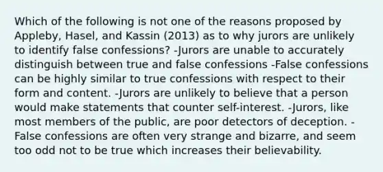 Which of the following is not one of the reasons proposed by Appleby, Hasel, and Kassin (2013) as to why jurors are unlikely to identify false confessions? -Jurors are unable to accurately distinguish between true and false confessions -False confessions can be highly similar to true confessions with respect to their form and content. -Jurors are unlikely to believe that a person would make statements that counter self-interest. -Jurors, like most members of the public, are poor detectors of deception. -False confessions are often very strange and bizarre, and seem too odd not to be true which increases their believability.