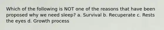 Which of the following is NOT one of the reasons that have been proposed why we need sleep? a. Survival b. Recuperate c. Rests the eyes d. Growth process