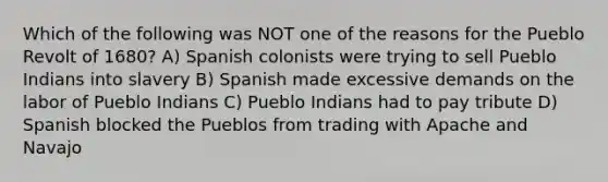 Which of the following was NOT one of the reasons for the Pueblo Revolt of 1680? A) Spanish colonists were trying to sell Pueblo Indians into slavery B) Spanish made excessive demands on the labor of Pueblo Indians C) Pueblo Indians had to pay tribute D) Spanish blocked the Pueblos from trading with Apache and Navajo