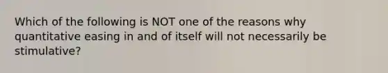 Which of the following is NOT one of the reasons why quantitative easing in and of itself will not necessarily be stimulative?