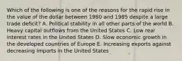 Which of the following is one of the reasons for the rapid rise in the value of the dollar between 1980 and 1985 despite a large trade deficit? A. Political stability in all other parts of the world B. Heavy capital outflows from the United States C. Low real interest rates in the United States D. Slow economic growth in the developed countries of Europe E. Increasing exports against decreasing imports in the United States