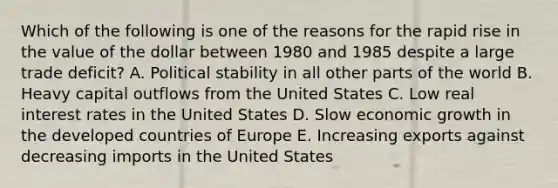 Which of the following is one of the reasons for the rapid rise in the value of the dollar between 1980 and 1985 despite a large trade deficit? A. Political stability in all other parts of the world B. Heavy capital outflows from the United States C. Low real interest rates in the United States D. Slow economic growth in the developed countries of Europe E. Increasing exports against decreasing imports in the United States